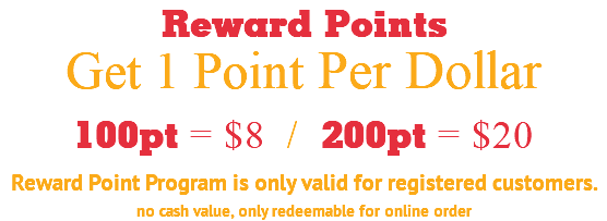 Reward Points Get 1 Point Per Dollar 100pt = $8 / 200pt = $20 Reward Point Program is only valid for registered customers. no cash value, only redeemable for online order
